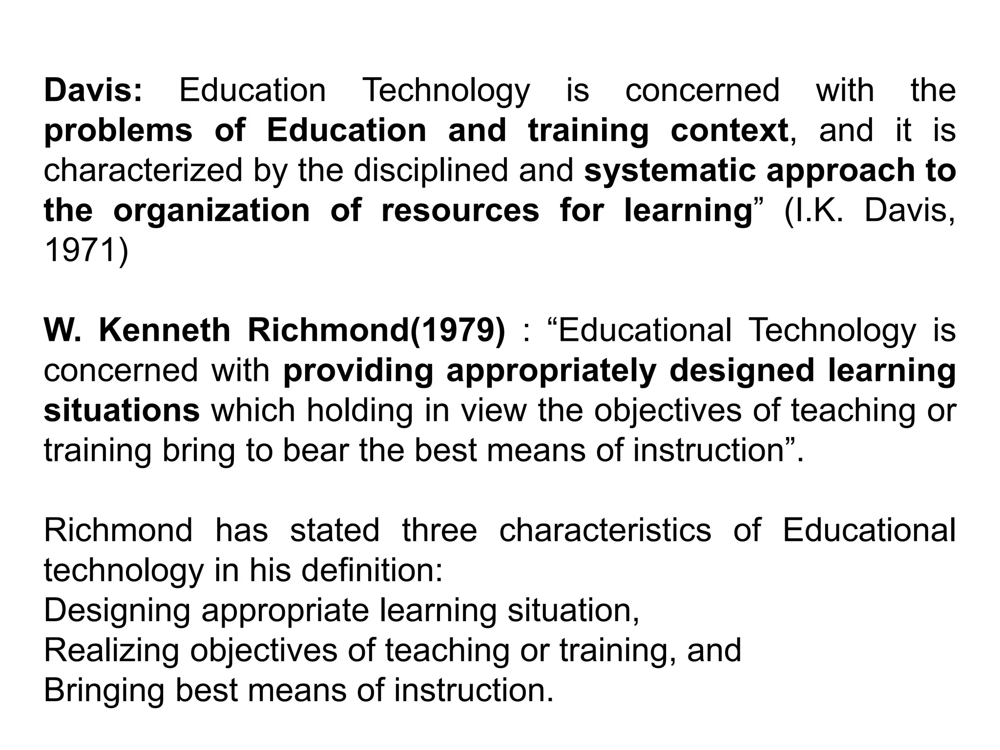 Davis: Education Technology is concerned with the
problems of Education and training context, and it is
characterized by the disciplined and systematic approach to
the organization of resources for learning” (I.K. Davis,
1971)
W. Kenneth Richmond(1979) : “Educational Technology is
concerned with providing appropriately designed learning
situations which holding in view the objectives of teaching or
training bring to bear the best means of instruction”.
Richmond has stated three characteristics of Educational
technology in his definition:
Designing appropriate learning situation,
Realizing objectives of teaching or training, and
Bringing best means of instruction.
 