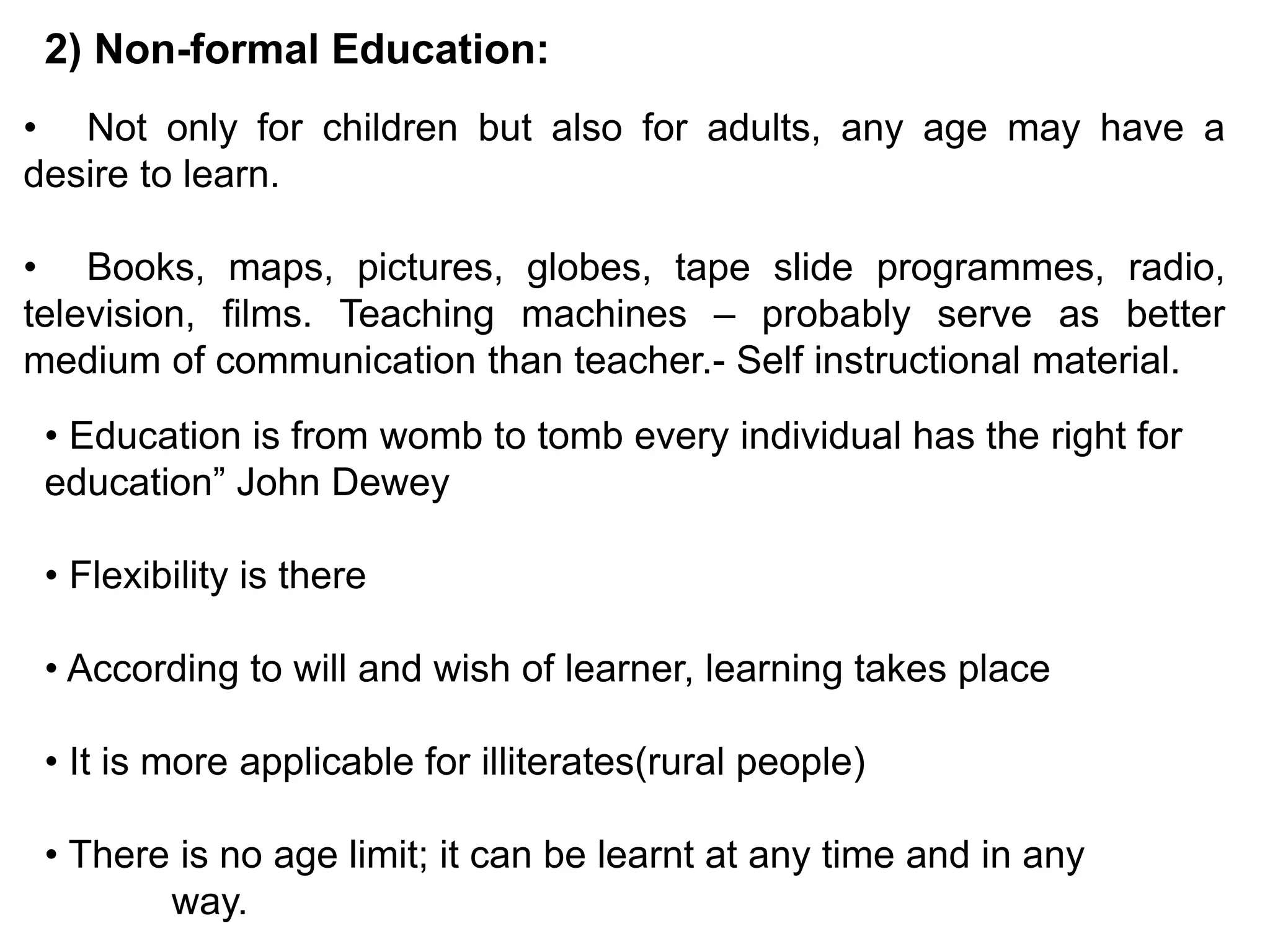 2) Non-formal Education:
• Not only for children but also for adults, any age may have a
desire to learn.
• Books, maps, pictures, globes, tape slide programmes, radio,
television, films. Teaching machines – probably serve as better
medium of communication than teacher.- Self instructional material.
• Education is from womb to tomb every individual has the right for
education” John Dewey
• Flexibility is there
• According to will and wish of learner, learning takes place
• It is more applicable for illiterates(rural people)
• There is no age limit; it can be learnt at any time and in any
way.
 