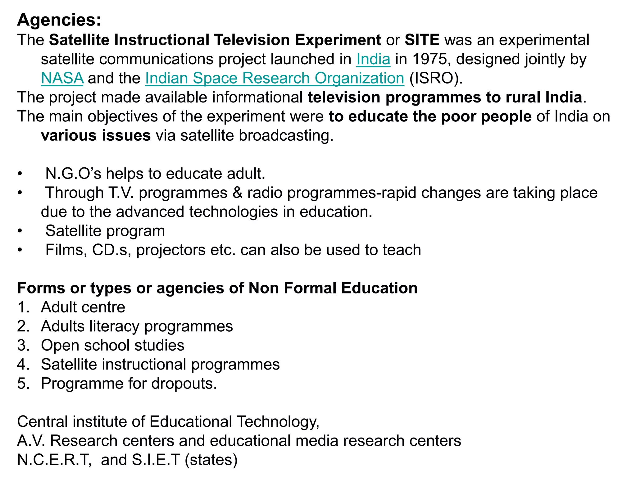 Agencies:
The Satellite Instructional Television Experiment or SITE was an experimental
satellite communications project launched in India in 1975, designed jointly by
NASA and the Indian Space Research Organization (ISRO).
The project made available informational television programmes to rural India.
The main objectives of the experiment were to educate the poor people of India on
various issues via satellite broadcasting.
• N.G.O’s helps to educate adult.
• Through T.V. programmes & radio programmes-rapid changes are taking place
due to the advanced technologies in education.
• Satellite program
• Films, CD.s, projectors etc. can also be used to teach
Forms or types or agencies of Non Formal Education
1. Adult centre
2. Adults literacy programmes
3. Open school studies
4. Satellite instructional programmes
5. Programme for dropouts.
Central institute of Educational Technology,
A.V. Research centers and educational media research centers
N.C.E.R.T, and S.I.E.T (states)
 