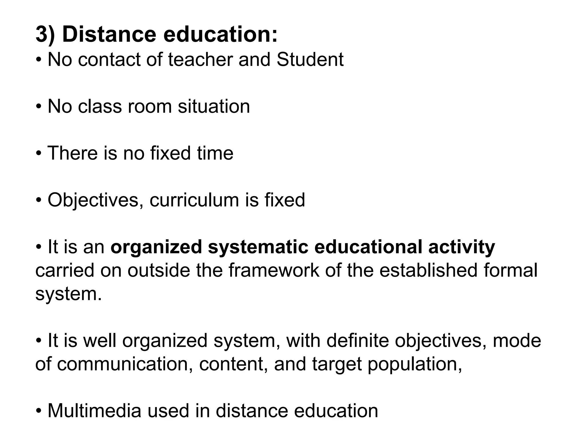 3) Distance education:
• No contact of teacher and Student
• No class room situation
• There is no fixed time
• Objectives, curriculum is fixed
• It is an organized systematic educational activity
carried on outside the framework of the established formal
system.
• It is well organized system, with definite objectives, mode
of communication, content, and target population,
• Multimedia used in distance education
 