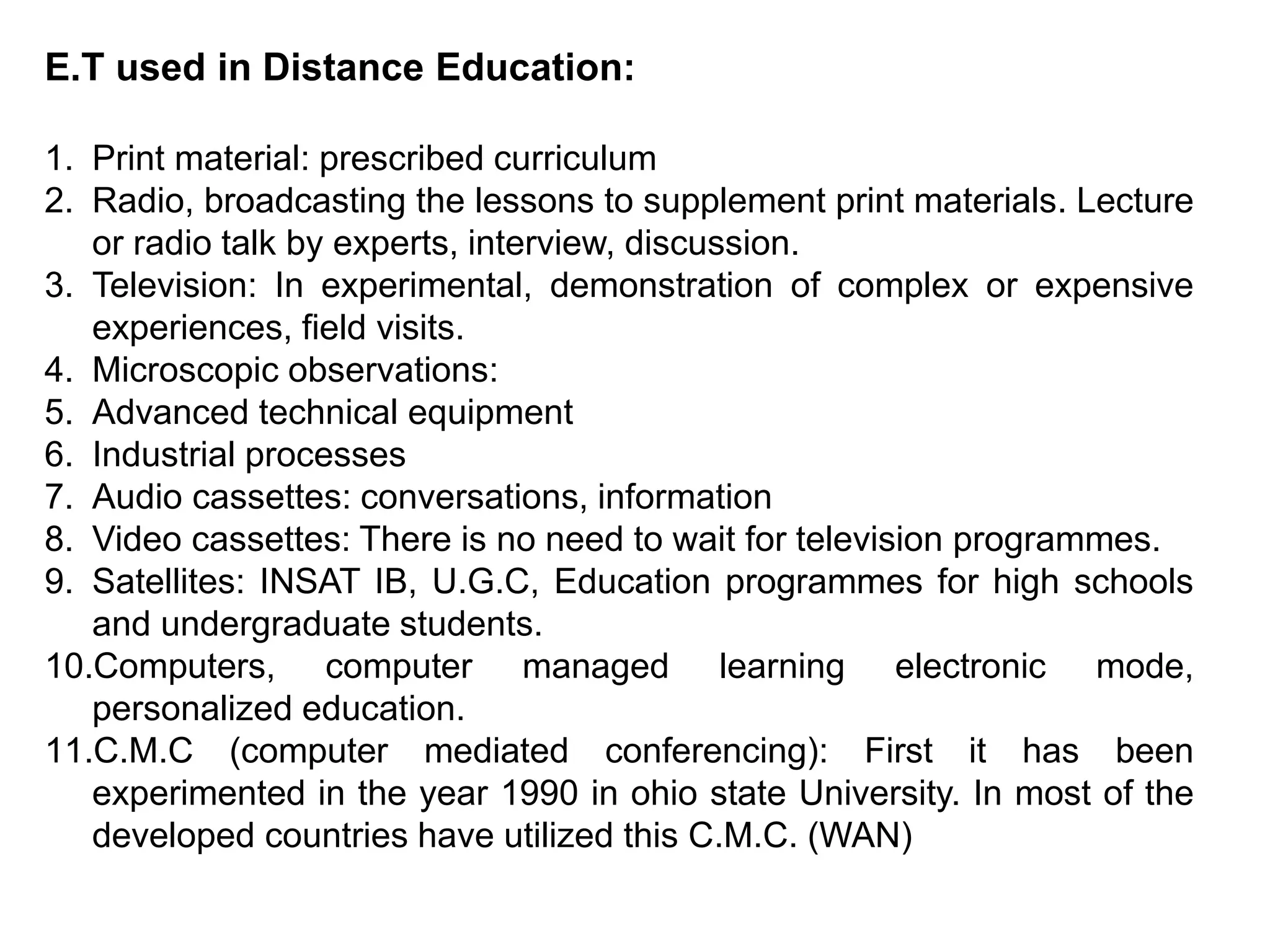 E.T used in Distance Education:
1. Print material: prescribed curriculum
2. Radio, broadcasting the lessons to supplement print materials. Lecture
or radio talk by experts, interview, discussion.
3. Television: In experimental, demonstration of complex or expensive
experiences, field visits.
4. Microscopic observations:
5. Advanced technical equipment
6. Industrial processes
7. Audio cassettes: conversations, information
8. Video cassettes: There is no need to wait for television programmes.
9. Satellites: INSAT IB, U.G.C, Education programmes for high schools
and undergraduate students.
10.Computers, computer managed learning electronic mode,
personalized education.
11.C.M.C (computer mediated conferencing): First it has been
experimented in the year 1990 in ohio state University. In most of the
developed countries have utilized this C.M.C. (WAN)
 