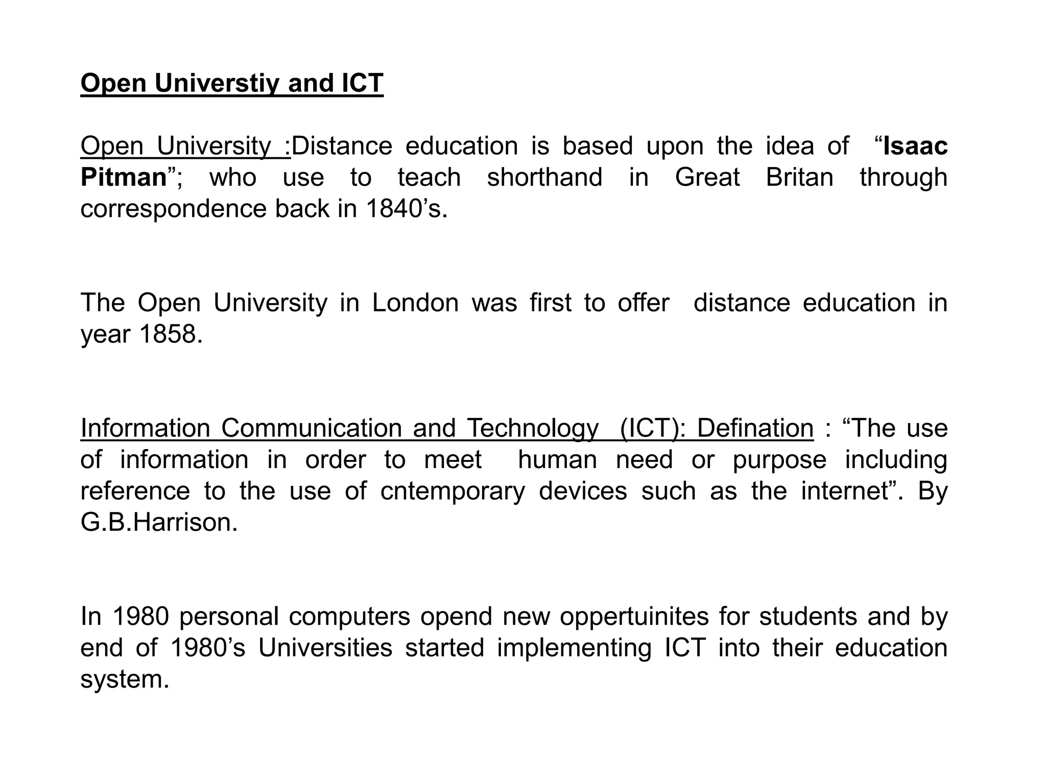 Open Universtiy and ICT
Open University :Distance education is based upon the idea of “Isaac
Pitman”; who use to teach shorthand in Great Britan through
correspondence back in 1840’s.
The Open University in London was first to offer distance education in
year 1858.
Information Communication and Technology (ICT): Defination : “The use
of information in order to meet human need or purpose including
reference to the use of cntemporary devices such as the internet”. By
G.B.Harrison.
In 1980 personal computers opend new oppertuinites for students and by
end of 1980’s Universities started implementing ICT into their education
system.
 