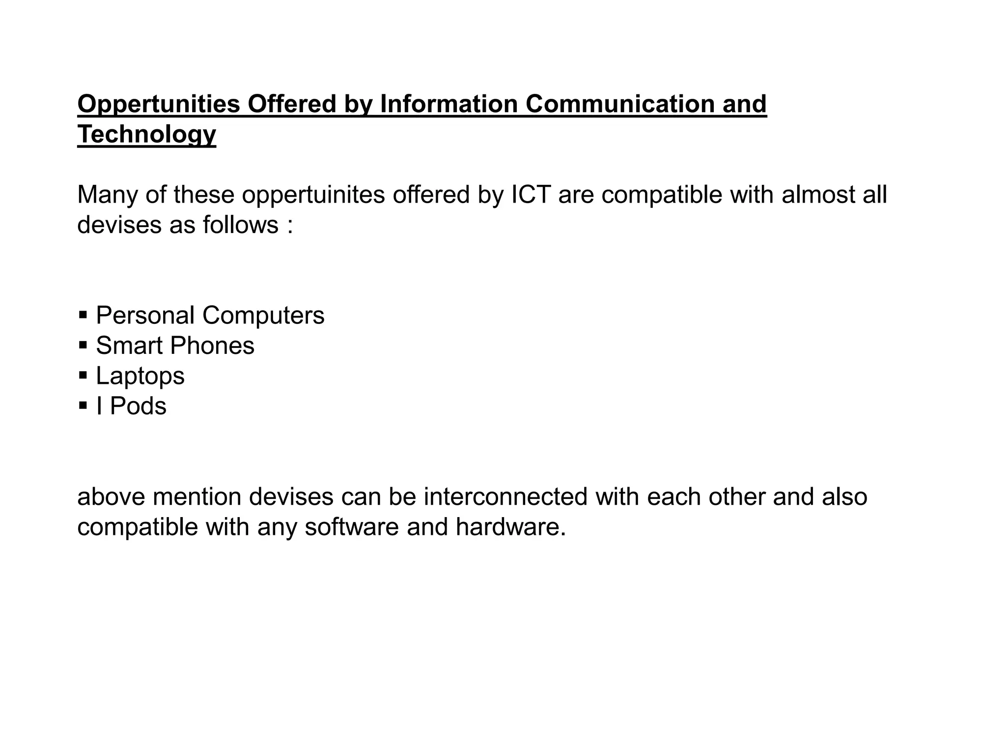 Oppertunities Offered by Information Communication and
Technology
Many of these oppertuinites offered by ICT are compatible with almost all
devises as follows :
 Personal Computers
 Smart Phones
 Laptops
 I Pods
above mention devises can be interconnected with each other and also
compatible with any software and hardware.
 