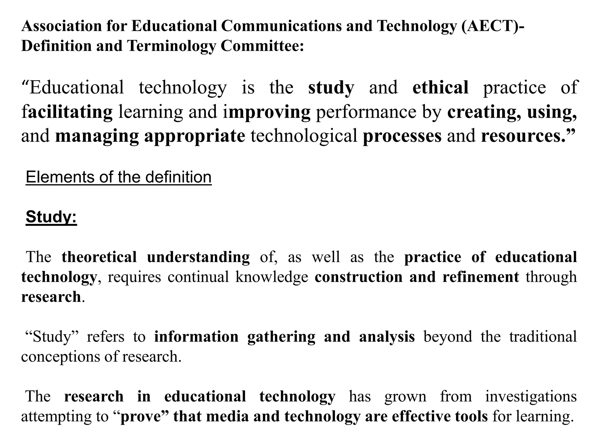 Association for Educational Communications and Technology (AECT)-
Definition and Terminology Committee:
“Educational technology is the study and ethical practice of
facilitating learning and improving performance by creating, using,
and managing appropriate technological processes and resources.”
Elements of the definition
Study:
The theoretical understanding of, as well as the practice of educational
technology, requires continual knowledge construction and refinement through
research.
“Study” refers to information gathering and analysis beyond the traditional
conceptions of research.
The research in educational technology has grown from investigations
attempting to “prove” that media and technology are effective tools for learning.
 