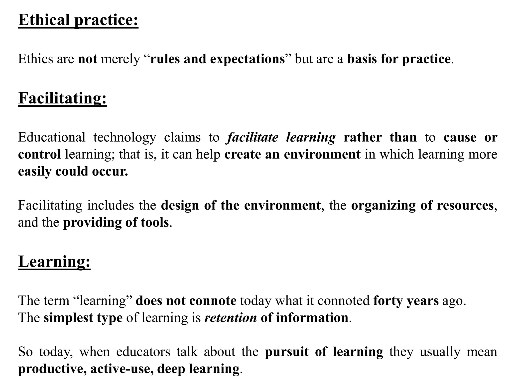 Ethical practice:
Ethics are not merely “rules and expectations” but are a basis for practice.
Facilitating:
Educational technology claims to facilitate learning rather than to cause or
control learning; that is, it can help create an environment in which learning more
easily could occur.
Facilitating includes the design of the environment, the organizing of resources,
and the providing of tools.
Learning:
The term “learning” does not connote today what it connoted forty years ago.
The simplest type of learning is retention of information.
So today, when educators talk about the pursuit of learning they usually mean
productive, active-use, deep learning.
 