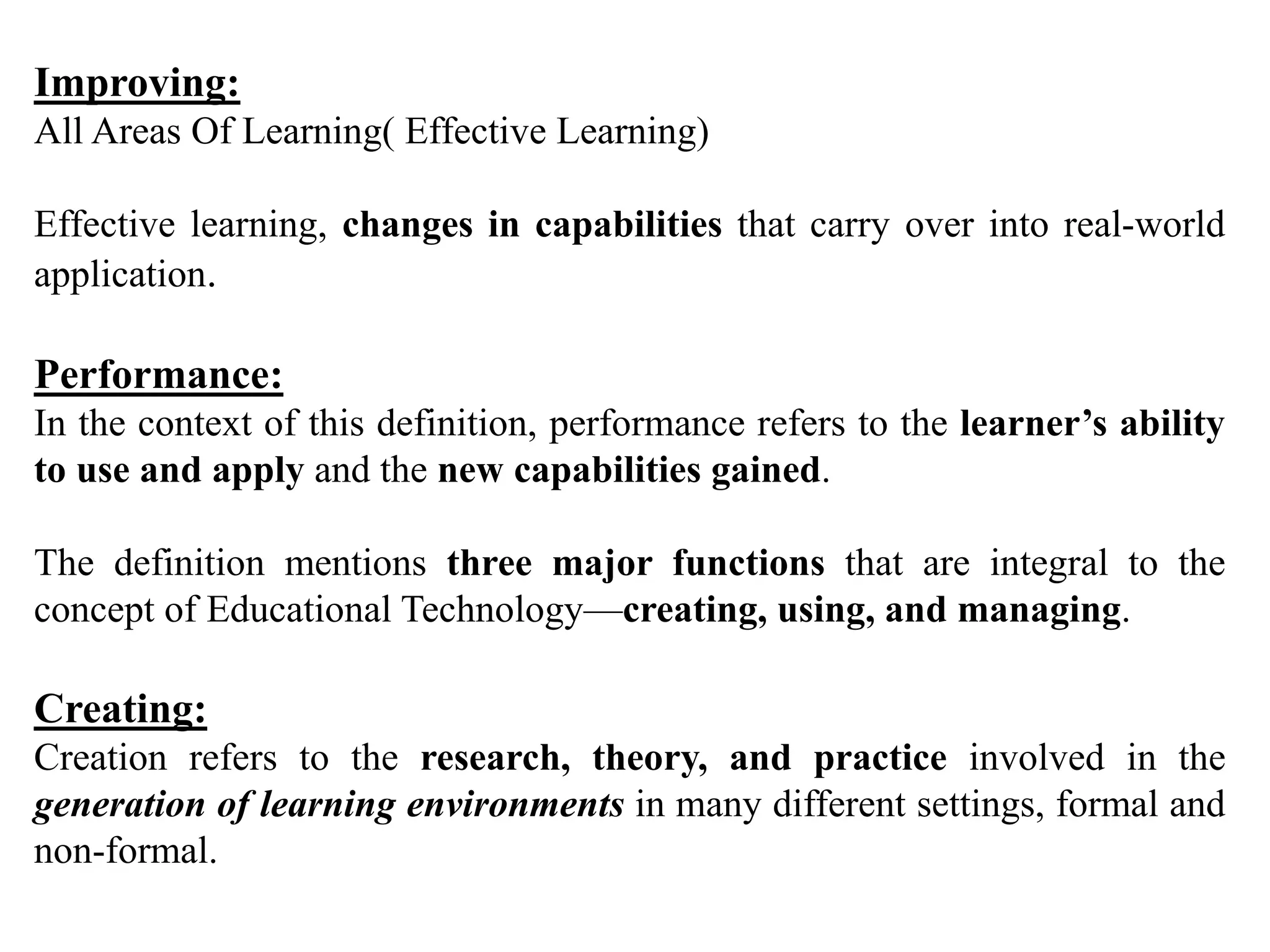 Improving:
All Areas Of Learning( Effective Learning)
Effective learning, changes in capabilities that carry over into real-world
application.
Performance:
In the context of this definition, performance refers to the learner’s ability
to use and apply and the new capabilities gained.
The definition mentions three major functions that are integral to the
concept of Educational Technology—creating, using, and managing.
Creating:
Creation refers to the research, theory, and practice involved in the
generation of learning environments in many different settings, formal and
non-formal.
 