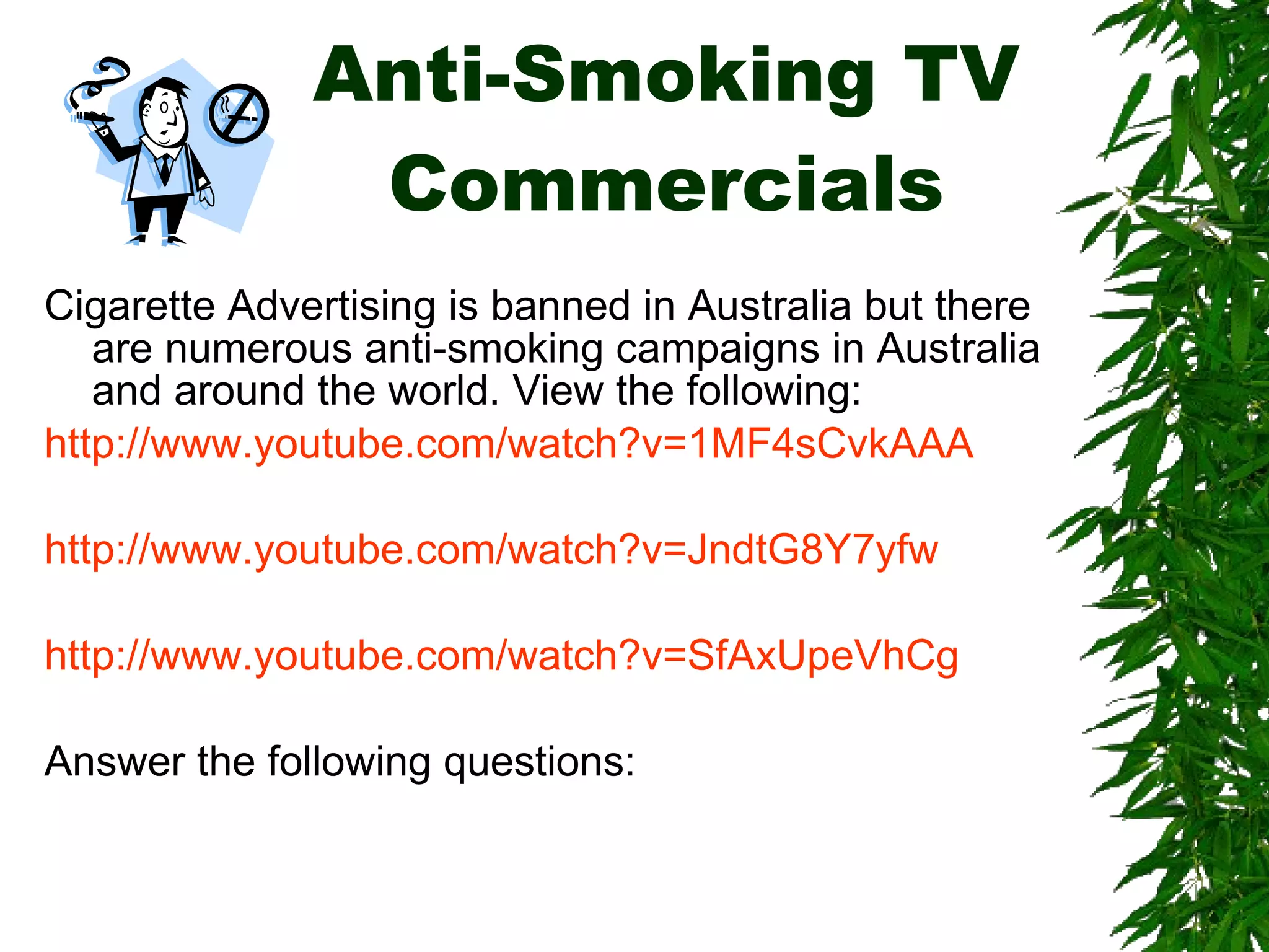 Anti-Smoking TV Commercials Cigarette Advertising is banned in Australia but there are numerous anti-smoking campaigns in Australia and around the world. View the following: http://www.youtube.com/watch?v=1MF4sCvkAAA http://www.youtube.com/watch?v=JndtG8Y7yfw http://www.youtube.com/watch?v=SfAxUpeVhCg Answer the following questions: 