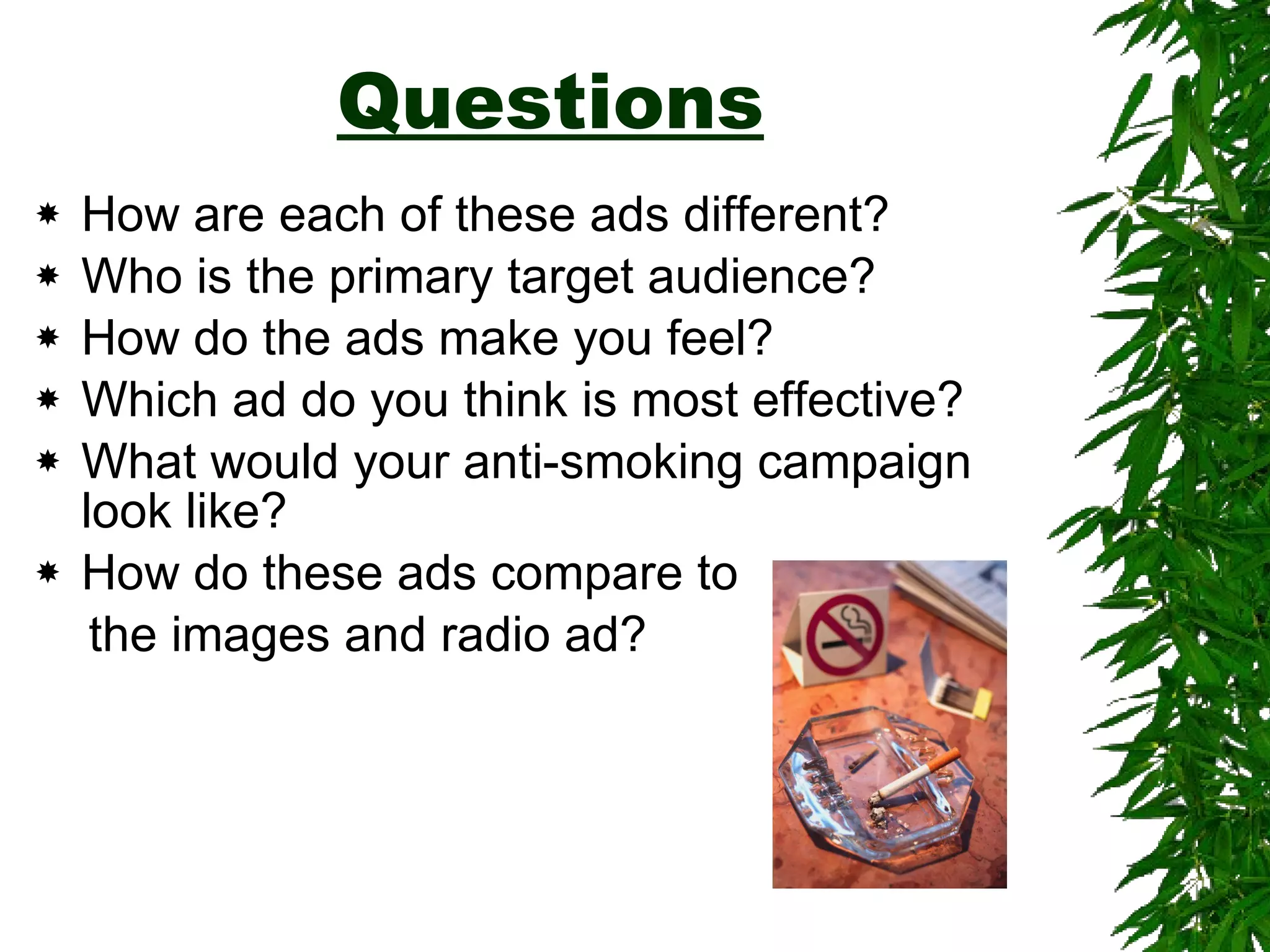 Questions How are each of these ads different? Who is the primary target audience? How do the ads make you feel? Which ad do you think is most effective? What would your anti-smoking campaign look like? How do these ads compare to the images and radio ad? 