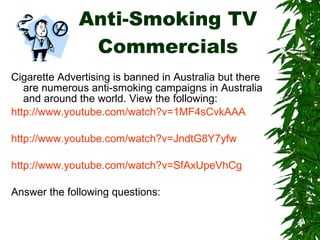 Anti-Smoking TV Commercials Cigarette Advertising is banned in Australia but there are numerous anti-smoking campaigns in Australia and around the world. View the following: http://www.youtube.com/watch?v=1MF4sCvkAAA http://www.youtube.com/watch?v=JndtG8Y7yfw http://www.youtube.com/watch?v=SfAxUpeVhCg Answer the following questions: 