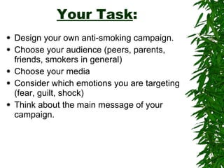 Your Task : Design your own anti-smoking campaign. Choose your audience (peers, parents, friends, smokers in general) Choose your media  Consider which emotions you are targeting (fear, guilt, shock) Think about the main message of your campaign. 