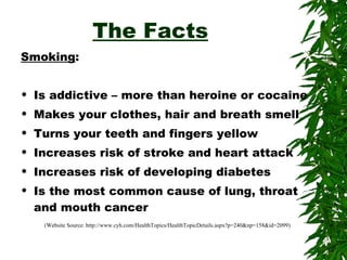 The Facts Smoking : Is addictive – more than heroine or cocaine Makes your clothes, hair and breath smell Turns your teeth and fingers yellow Increases risk of stroke and heart attack Increases risk of developing diabetes Is the most common cause of lung, throat and mouth cancer (Website Source: http://www.cyh.com/HealthTopics/HealthTopicDetails.aspx?p=240&np=158&id=2099) 