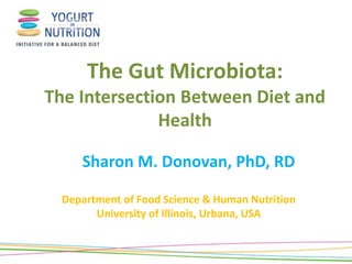 The Gut Microbiota:
The Intersection Between Diet and
Health
Sharon M. Donovan, PhD, RD
Department of Food Science & Human Nutrition
University of Illinois, Urbana, USA
 