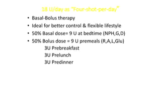 18 U/day as “Four-shot-per-day”
• Basal-Bolus therapy
• Ideal for better control & flexible lifestyle
• 50% Basal dose= 9 U at bedtime (NPH,G,D)
• 50% Bolus dose = 9 U premeals (R,A,L,Glu)
3U Prebreakfast
3U Prelunch
3U Predinner
 