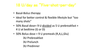 18 U/day as “Five-shot-per-day”
• Basal-Bolus therapy
• Ideal for better control & flexible lifestyle but “too
many shots”
• 50% Basal dose= 9 U divided as 5 U prebreakfast +
4 U at bedtime (G or D)
• 50% Bolus dose = 9 U premeals (R,A,L,Glu)
3U Prebreakfast
3U Prelunch
3U Predinner
 