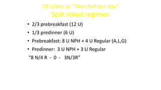 18 U/day as “Two-shot-per-day”
Split mixed regimen
• 2/3 prebreakfast (12 U)
• 1/3 predinner (6 U)
• Prebreakfast: 8 U NPH + 4 U Regular (A,L,G)
• Predinner: 3 U NPH + 3 U Regular
“8 N/4 R - 0 - 3N/3R”
 