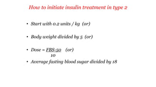 How to initiate insulin treatment in type 2
• Start with 0.2 units / kg (or)
• Body weight divided by 5 (or)
• Dose = FBS-50 (or)
10
• Average fasting blood sugar divided by 18
 