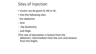 Sites of Injection
• Insulin can be given IV, IM or SC.
• Into the following sites
- the abdomen
- Arm
- Hip (buttocks)
- and thigh.
(The rate of absorption is fastest from the
abdomen, intermediate from the arm and slowest
from the thigh).
 