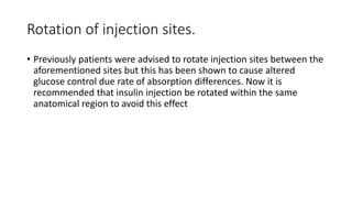 Rotation of injection sites.
• Previously patients were advised to rotate injection sites between the
aforementioned sites but this has been shown to cause altered
glucose control due rate of absorption differences. Now it is
recommended that insulin injection be rotated within the same
anatomical region to avoid this effect
 