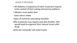 MODES of TREATMENT
• All diabetics irrespective of other treatment require
some control of their eating and exercise patterns
• Dibetics must watch their
- total caloric intake
-types of nutrients and eating schedule
50% of patients may require only diet Another 25%
would need to augment their natural insulin with
drugs
while the remainder will need insulin.
 