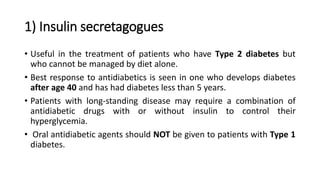 1) Insulin secretagogues
• Useful in the treatment of patients who have Type 2 diabetes but
who cannot be managed by diet alone.
• Best response to antidiabetics is seen in one who develops diabetes
after age 40 and has had diabetes less than 5 years.
• Patients with long-standing disease may require a combination of
antidiabetic drugs with or without insulin to control their
hyperglycemia.
• Oral antidiabetic agents should NOT be given to patients with Type 1
diabetes.
 