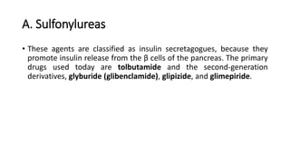 A. Sulfonylureas
• These agents are classified as insulin secretagogues, because they
promote insulin release from the β cells of the pancreas. The primary
drugs used today are tolbutamide and the second-generation
derivatives, glyburide (glibenclamide), glipizide, and glimepiride.
 