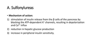 A. Sulfonylureas
• Mechanism of action:
1) stimulation of insulin release from the β cells of the pancreas by
blocking the ATP-dependent K+ channels, resulting in depolarization
and Ca2+ influx
2) reduction in hepatic glucose production
3) increase in peripheral insulin sensitivity.
 
