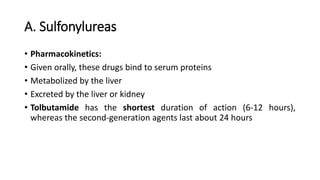 A. Sulfonylureas
• Pharmacokinetics:
• Given orally, these drugs bind to serum proteins
• Metabolized by the liver
• Excreted by the liver or kidney
• Tolbutamide has the shortest duration of action (6-12 hours),
whereas the second-generation agents last about 24 hours
 