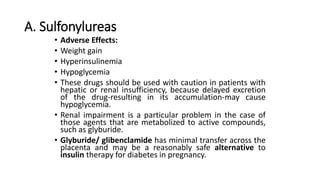 A. Sulfonylureas
• Adverse Effects:
• Weight gain
• Hyperinsulinemia
• Hypoglycemia
• These drugs should be used with caution in patients with
hepatic or renal insufficiency, because delayed excretion
of the drug-resulting in its accumulation-may cause
hypoglycemia.
• Renal impairment is a particular problem in the case of
those agents that are metabolized to active compounds,
such as glyburide.
• Glyburide/ glibenclamide has minimal transfer across the
placenta and may be a reasonably safe alternative to
insulin therapy for diabetes in pregnancy.
 