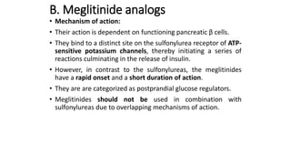 B. Meglitinide analogs
• Mechanism of action:
• Their action is dependent on functioning pancreatic β cells.
• They bind to a distinct site on the sulfonylurea receptor of ATP-
sensitive potassium channels, thereby initiating a series of
reactions culminating in the release of insulin.
• However, in contrast to the sulfonylureas, the meglitinides
have a rapid onset and a short duration of action.
• They are are categorized as postprandial glucose regulators.
• Meglitinides should not be used in combination with
sulfonylureas due to overlapping mechanisms of action.
 