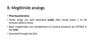 B. Meglitinide analogs
• Pharmacokinetics:
• These drugs are well absorbed orally after being taken 1 to 30
minutes before meals.
• Both meglitinides are metabolized to inactive products by CYP3A4 in
the liver.
• Excreted through the bile.
 