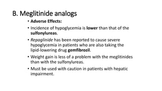 B. Meglitinide analogs
• Adverse Effects:
• Incidence of hypoglycemia is lower than that of the
sulfonylureas.
• Repaglinide has been reported to cause severe
hypoglycemia in patients who are also taking the
lipid-lowering drug gemfibrozil.
• Weight gain is less of a problem with the meglitinides
than with the sulfonylureas.
• Must be used with caution in patients with hepatic
impairment.
 