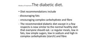 Modes of treatmentThe diabetic diet.
• Diet recommendations include
- discouraging fats
- encouraging complex carbohydrate and fibre
- The recommended diabetic diet except in a few
respects is now similar to the normal healthy diet
that everyone should eat. i.e regular meals, low in
fats, low simple sugars, low in sodium and high in
complex carbohydrate (starch) and fibre
 