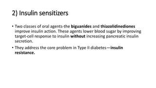 2) Insulin sensitizers
• Two classes of oral agents-the biguanides and thiazolidinediones
improve insulin action. These agents lower blood sugar by improving
target-cell response to insulin without increasing pancreatic insulin
secretion.
• They address the core problem in Type II diabetes—insulin
resistance.
 
