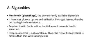 A. Biguanides
• Metformin (glucophage), the only currently available biguanide
• it increases glucose uptake and utilization by target tissues, thereby
decreasing insulin resistance.
• Requires insulin for its action, but it does not promote insulin
secretion.
• Hyperinsulinemia is not a problem. Thus, the risk of hypoglycemia is
far less than that with sulfonylureas
 