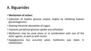 A. Biguanides
• Mechanism of action:
• reduction of hepatic glucose output, largely by inhibiting hepatic
gluconeogenesis.
• Slowing intestinal absorption of sugars
• Improves peripheral glucose uptake and utilization.
• Metformin may be used alone or in combination with one of the
other agents, as well as with insulin.
• Hypoglycemia has occurred when metformin was taken in
combination.
 