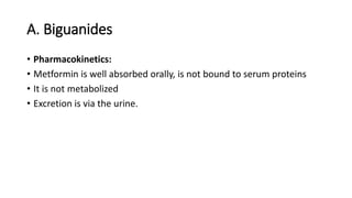 A. Biguanides
• Pharmacokinetics:
• Metformin is well absorbed orally, is not bound to serum proteins
• It is not metabolized
• Excretion is via the urine.
 