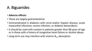 A. Biguanides
• Adverse effects:
• These are largely gastrointestinal.
• Contraindicated in diabetics with renal and/or hepatic disease, acute
myocardial infarction, severe infection, or diabetic ketoacidosis.
• It should be used with caution in patients greater than 80 years of age
or in those with a history of congestive heart failure or alcohol abuse.
• Long-term use may interfere with vitamin B12 absorption.
 