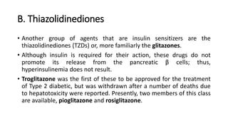 B. Thiazolidinediones
• Another group of agents that are insulin sensitizers are the
thiazolidinediones (TZDs) or, more familiarly the glitazones.
• Although insulin is required for their action, these drugs do not
promote its release from the pancreatic β cells; thus,
hyperinsulinemia does not result.
• Troglitazone was the first of these to be approved for the treatment
of Type 2 diabetic, but was withdrawn after a number of deaths due
to hepatotoxicity were reported. Presently, two members of this class
are available, pioglitazone and rosiglitazone.
 