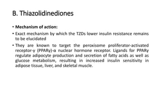 B. Thiazolidinediones
• Mechanism of action:
• Exact mechanism by which the TZDs lower insulin resistance remains
to be elucidated
• They are known to target the peroxisome proliferator-activated
receptor-γ (PPARγ)-α nuclear hormone receptor. Ligands for PPARγ
regulate adipocyte production and secretion of fatty acids as well as
glucose metabolism, resulting in increased insulin sensitivity in
adipose tissue, liver, and skeletal muscle.
 