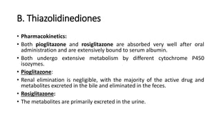 B. Thiazolidinediones
• Pharmacokinetics:
• Both pioglitazone and rosiglitazone are absorbed very well after oral
administration and are extensively bound to serum albumin.
• Both undergo extensive metabolism by different cytochrome P450
isozymes.
• Pioglitazone:
• Renal elimination is negligible, with the majority of the active drug and
metabolites excreted in the bile and eliminated in the feces.
• Rosiglitazone:
• The metabolites are primarily excreted in the urine.
 