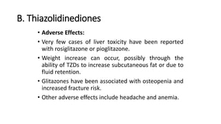 B. Thiazolidinediones
• Adverse Effects:
• Very few cases of liver toxicity have been reported
with rosiglitazone or pioglitazone.
• Weight increase can occur, possibly through the
ability of TZDs to increase subcutaneous fat or due to
fluid retention.
• Glitazones have been associated with osteopenia and
increased fracture risk.
• Other adverse effects include headache and anemia.
 