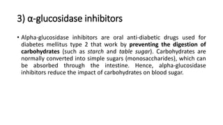 3) α-glucosidase inhibitors
• Alpha-glucosidase inhibitors are oral anti-diabetic drugs used for
diabetes mellitus type 2 that work by preventing the digestion of
carbohydrates (such as starch and table sugar). Carbohydrates are
normally converted into simple sugars (monosaccharides), which can
be absorbed through the intestine. Hence, alpha-glucosidase
inhibitors reduce the impact of carbohydrates on blood sugar.
 