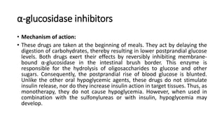α-glucosidase inhibitors
• Mechanism of action:
• These drugs are taken at the beginning of meals. They act by delaying the
digestion of carbohydrates, thereby resulting in lower postprandial glucose
levels. Both drugs exert their effects by reversibly inhibiting membrane-
bound α-glucosidase in the intestinal brush border. This enzyme is
responsible for the hydrolysis of oligosaccharides to glucose and other
sugars. Consequently, the postprandial rise of blood glucose is blunted.
Unlike the other oral hypoglycemic agents, these drugs do not stimulate
insulin release, nor do they increase insulin action in target tissues. Thus, as
monotherapy, they do not cause hypoglycemia. However, when used in
combination with the sulfonylureas or with insulin, hypoglycemia may
develop.
 