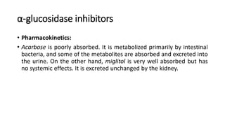 α-glucosidase inhibitors
• Pharmacokinetics:
• Acarbose is poorly absorbed. It is metabolized primarily by intestinal
bacteria, and some of the metabolites are absorbed and excreted into
the urine. On the other hand, miglitol is very well absorbed but has
no systemic effects. It is excreted unchanged by the kidney.
 