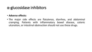 α-glucosidase inhibitors
• Adverse effects:
• The major side effects are flatulence, diarrhea, and abdominal
cramping. Patients with inflammatory bowel disease, colonic
ulceration, or intestinal obstruction should not use these drugs.
 