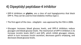 4) Dipeptidyl peptidase-4 inhibitor
• DPP-4 inhibitors or gliptins, are a class of oral hypoglycemics that block
DPP-4. They can be used to treat diabetes mellitus type 2.
• The first agent of the class - sitagliptin - was approved by the FDA in 2006.
• Glucagon increases blood glucose levels, and DPP-4 inhibitors reduce
glucagon and blood glucose levels. The mechanism of DPP-4 inhibitors is to
increase incretin levels (GLP-1 and GIP), which inhibit glucagon release,
which in turn increases insulin secretion, decreases gastric emptying, and
decreases blood glucose levels.
 