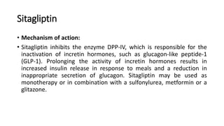 Sitagliptin
• Mechanism of action:
• Sitagliptin inhibits the enzyme DPP-IV, which is responsible for the
inactivation of incretin hormones, such as glucagon-like peptide-1
(GLP-1). Prolonging the activity of incretin hormones results in
increased insulin release in response to meals and a reduction in
inappropriate secretion of glucagon. Sitagliptin may be used as
monotherapy or in combination with a sulfonylurea, metformin or a
glitazone.
 