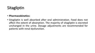 Sitagliptin
• Pharmacokinetics:
• Sitagliptin is well absorbed after oral administration. Food does not
affect the extent of absorption. The majority of sitagliptin is excreted
unchanged in the urine. Dosage adjustments are recommended for
patients with renal dysfunction.
 