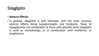 Sitagliptin
• Adverse Effects:
• In general, sitagliptin is well tolerated, with the most common
adverse effects being nasopharyngitis and headache. Rates of
hypoglycemia are comparable to those with placebo when sitagliptin
is used as monotherapy or in combination with metformin or
pioglitazone.
 