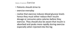 Modes of treatment Exercise
• Patients should strive to
- exercise everyday
- realize that exercise reduces blood glucose levels
hence they must either reduce their insulin
dosage or consume extra calories before they
exercise. They should also be aware that insulin is
absorbed and peaks more rapidly during exercise
especially when injected into the leg
 